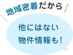 地域密着だから他にはない物件情報も！