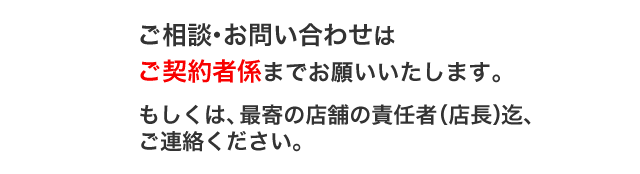 ご相談・お問い合わせはご契約者係までお願いいたします。